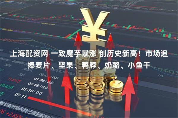 上海配资网 一致魔芋暴涨 创历史新高！市场追捧麦片、坚果、鸭脖、奶酪、小鱼干