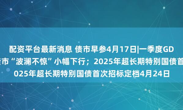 配资平台最新消息 债市早参4月17日|一季度GDP同比增长5.4%，债市“波澜不惊”小幅下行；2025年超长期特别国债首次招标定档4月24日