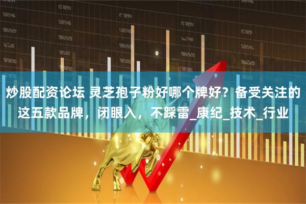 炒股配资论坛 灵芝孢子粉好哪个牌好？备受关注的这五款品牌，闭眼入，不踩雷_康纪_技术_行业