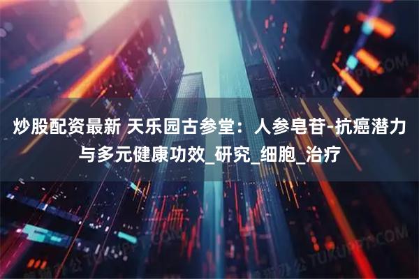 炒股配资最新 天乐园古参堂：人参皂苷-抗癌潜力与多元健康功效_研究_细胞_治疗