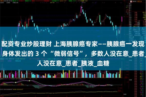 配资专业炒股理财 上海胰腺癌专家——胰腺癌一发现就是晚期？身体发出的 3 个 “微弱信号”，多数人没在意_患者_胰液_血糖