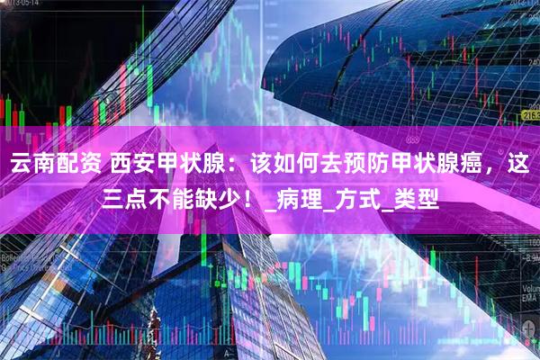 云南配资 西安甲状腺：该如何去预防甲状腺癌，这三点不能缺少！_病理_方式_类型