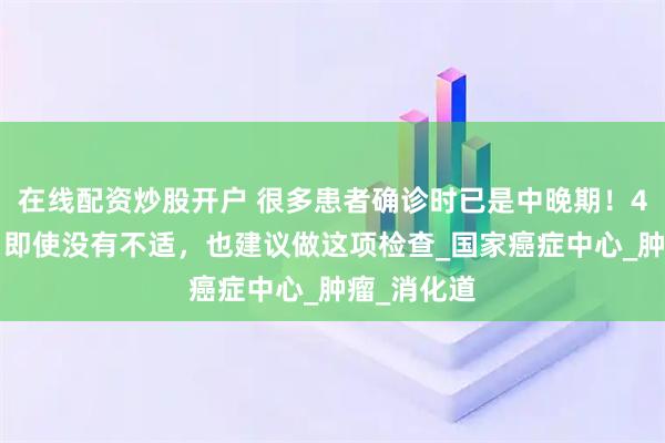 在线配资炒股开户 很多患者确诊时已是中晚期！40岁以后，即使没有不适，也建议做这项检查_国家癌症中心_肿瘤_消化道