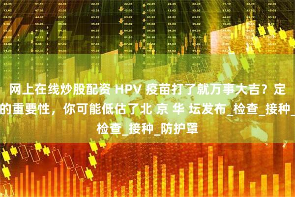 网上在线炒股配资 HPV 疫苗打了就万事大吉？定期筛查的重要性，你可能低估了北 京 华 坛发布_检查_接种_防护罩