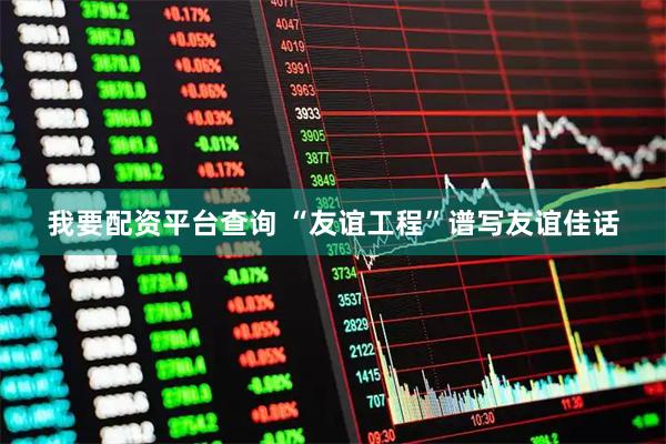 我要配资平台查询 “友谊工程”谱写友谊佳话