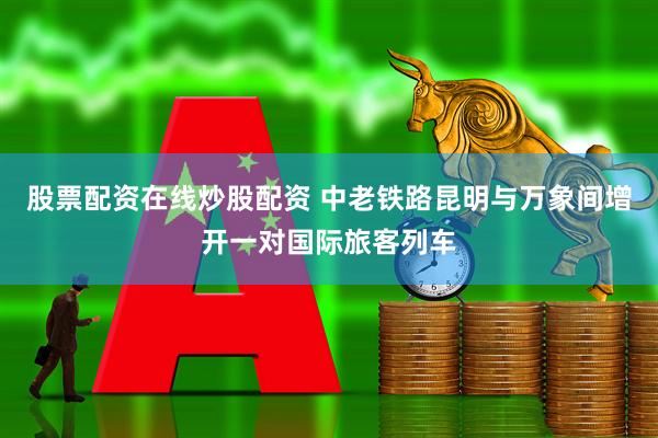 股票配资在线炒股配资 中老铁路昆明与万象间增开一对国际旅客列车