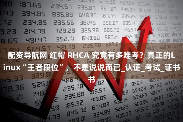 配资导航网 红帽 RHCA 究竟有多难考？真正的Linux“王者段位”，不是说说而已_认证_考试_证书