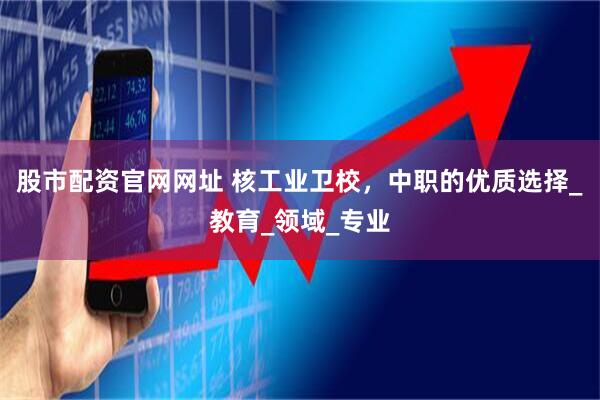 股市配资官网网址 核工业卫校，中职的优质选择_教育_领域_专业