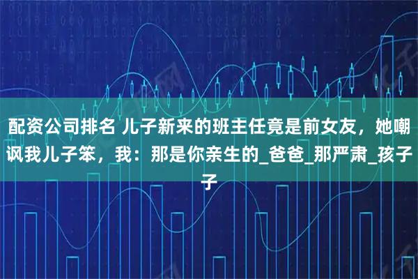 配资公司排名 儿子新来的班主任竟是前女友，她嘲讽我儿子笨，我：那是你亲生的_爸爸_那严肃_孩子