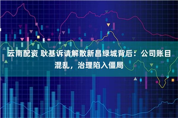 云南配资 耿基诉请解散新昌绿城背后：公司账目混乱，治理陷入僵局