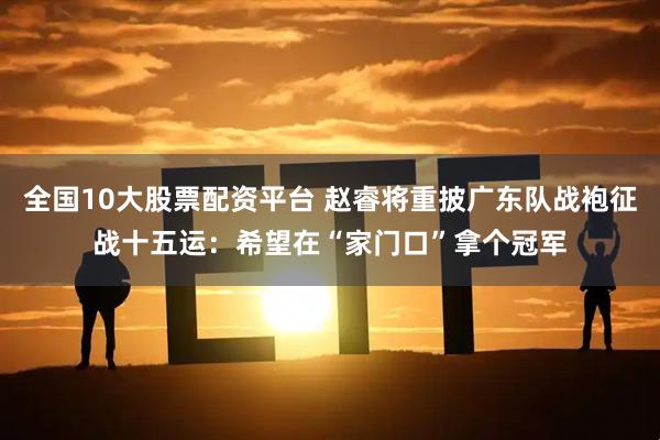 全国10大股票配资平台 赵睿将重披广东队战袍征战十五运：希望在“家门口”拿个冠军