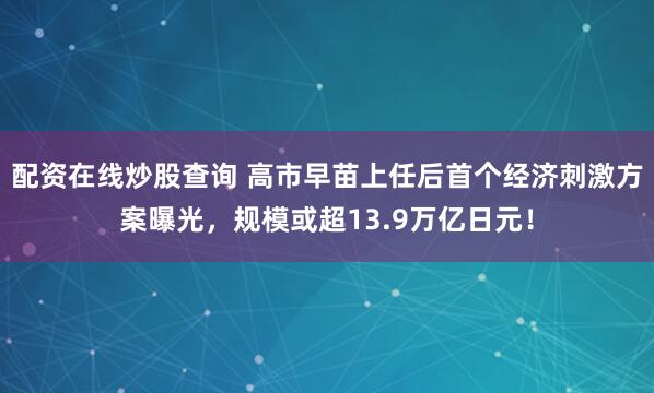配资在线炒股查询 高市早苗上任后首个经济刺激方案曝光，规模或超13.9万亿日元！