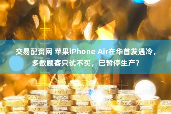 交易配资网 苹果iPhone Air在华首发遇冷，多数顾客只试不买，已暂停生产？
