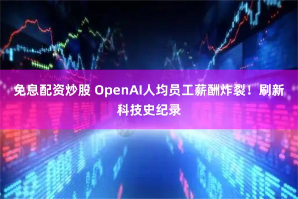 免息配资炒股 OpenAI人均员工薪酬炸裂！刷新科技史纪录